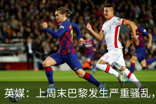 英媒：上周末巴黎发生严重骚乱，、巴黎对阵巴萨比赛加强安保